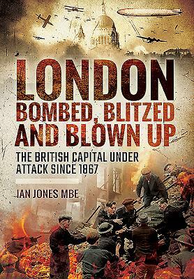 London: Bombed, Blitzed and Blown Up: The British Capital Under Attack Since 1867 by Ian Jones