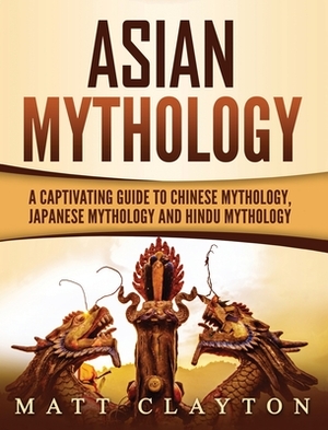 Asian Mythology: A Captivating Guide to Chinese Mythology, Japanese Mythology and Hindu Mythology by Matt Clayton