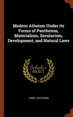 Modern Atheism Under Its Forms of Pantheism, Materialism, Secularism, Development, and Natural Laws by James Buchanan