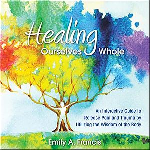 Healing Ourselves Whole: An Interactive Guide to Release Pain and Trauma by Utilizing the Wisdom of the Body by Emily A. Francis