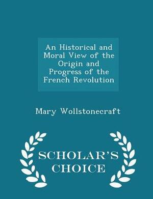 An Historical and Moral View of the Origin and Progress of the French Revolution - Scholar's Choice Edition by Mary Wollstonecraft