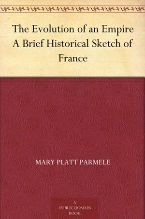 The Evolution of an Empire A Brief Historical Sketch of France by Mary Platt Parmele