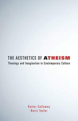 Aesthetics of Atheism: Theology and Imagination in Contemporary Culture by Kutter Callaway, Barry Taylor