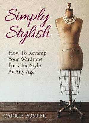 Simply Stylish: How To Revamp Your Wardrobe For Chic Style At Any Age by Carrie Foster
