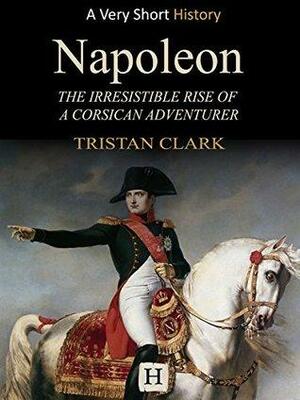 Napoleon: The Irresistible Rise of a Corsican Adventurer by Tristan Clark