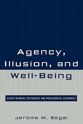 Agency, Illusion, and Well-Being: Essays in Moral Psychology and Philosophical Economics by Jerome M. Segal