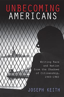 Unbecoming Americans: Writing Race and Nation from the Shadows of Citizenship, 1945-1960 by Joseph Keith