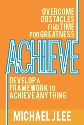 Achieve: Overcome Obstacles. Find Time for Greatness. Develop a Framework to Achieve Anything. by Michael J. Lee