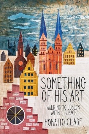 Something of his Art: Walking to Lubeck with J. S. Bach (Field Notes) by Horatio Clare