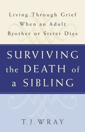 Surviving the Death of a Sibling: Living Through Grief When an Adult Brother or Sister Dies by T.J. Wray