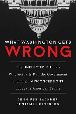 What Washington Gets Wrong: The Unelected Officials Who Actually Run the Government and Their Misconceptions about the American People by Benjamin Ginsberg, Jennifer Bachner