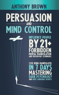 Persuasion and Mind Control: Influence People with 21+ Forbidden Mental Manipulation and Nlp Techniques. Stop Being Manipulated by Mastering Dark P by Anthony Brown