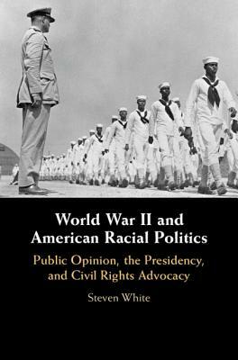 World War II and American Racial Politics: Public Opinion, the Presidency, and Civil Rights Advocacy by Steven White