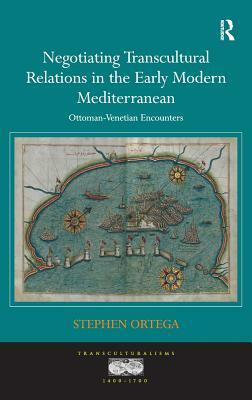 Negotiating Transcultural Relations in the Early Modern Mediterranean: Ottoman-Venetian Encounters by Stephen Ortega