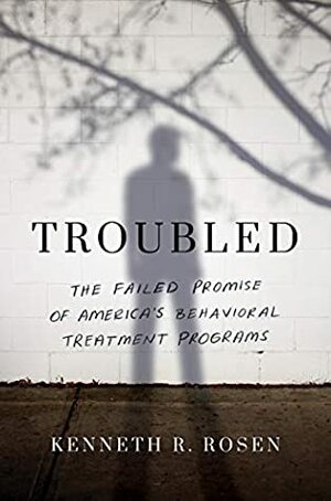 Troubled: The Failed Promise of America's Behavioral Treatment Programs by Kenneth R. Rosen