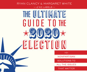 The Ultimate Guide to the 2020 Election: 101 Nonpartisan Solutions to All the Issues That Matter by Ryan Clancy, No Labels