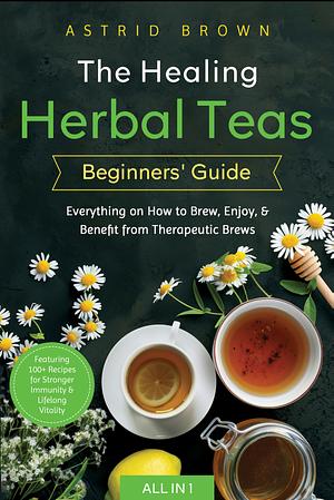 The Healing Herbal Teas Beginners' Guide (All-In-1): Everything on How to Brew, Enjoy, and Benefit from Therapeutic Brews by Astrid Brown