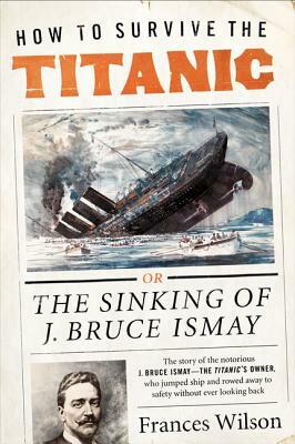 How to Survive the Titanic: The Sinking of J. Bruce Ismay by Frances Wilson