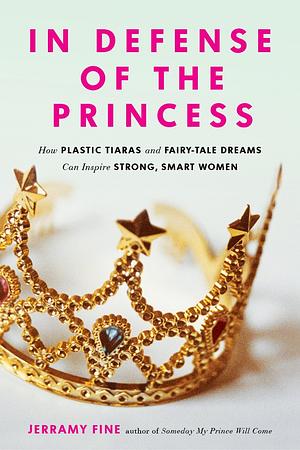 In Defense of the Princess: How Plastic Tiaras and Fairytale Dreams Can Inspire Smart, Strong Women by Jerramy Fine