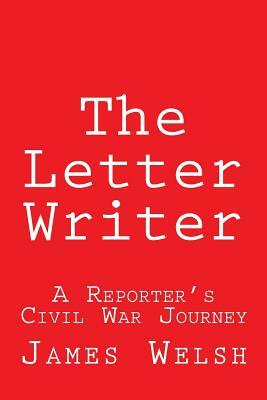 The Letter Writer: A Reporter's Civil War Journey by James Welsh