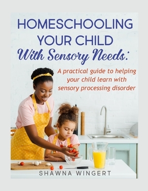 Homeschooling Your Child with Sensory Needs: A practical guide to helping your child learn with sensory processing disorder by Shawna Wingert