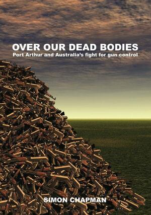 Over Our Dead Bodies: Port Arthur and Australia's Fight for Gun Control by Simon Chapman