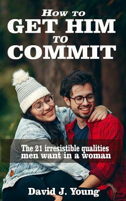 How to get him to commit: The 21 irresistible qualities men want in a woman by David J. Young