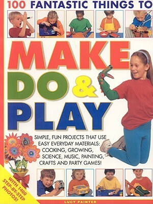 100 Fantastic Things to Make, Do & Play: Simple, Fun Projects That Use Easy Everyday Materials: Cooking, Growing, Science, Music, Painting, Crafts and by Lucy Painter