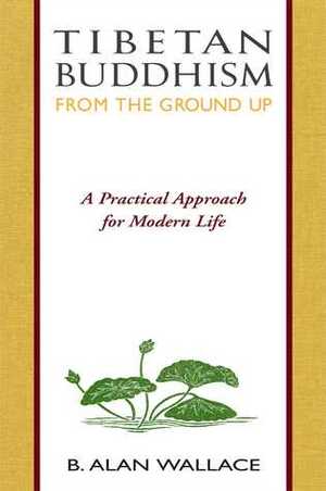 Tibetan Buddhism from the Ground Up: A Practical Approach for Modern Life by Steven Wilhelm, B. Alan Wallace