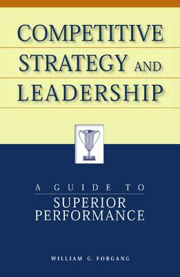 Competitive Strategy and Leadership: A Guide to Superior Performance by William G. Forgang