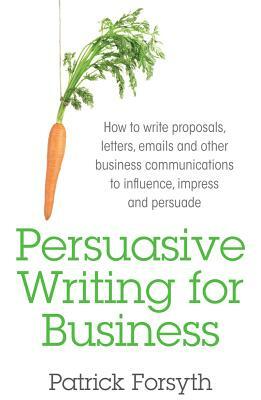 Persuasive Writing for Business: How to Write Proposals, Letters, Emails and Other Business Communications to Influence, Impress and Persuade by Patrick Forsyth