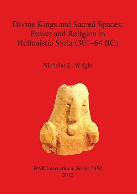 Divine Kings and Sacred Spaces: Power and Religion in Hellenistic Syria (301-64 BC) by Nicholas Wright