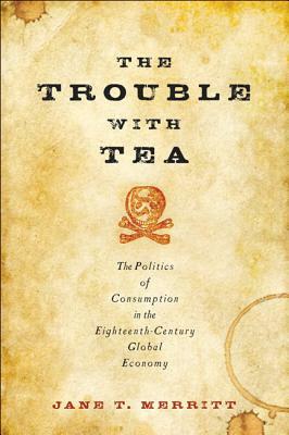 The Trouble with Tea: The Politics of Consumption in the Eighteenth-Century Global Economy by Jane T. Merritt