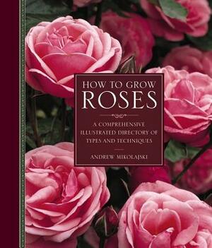 How to Grow Roses: A Comprehensive Illustrated Directory of Types and Techniques by Andrew Mikolajski