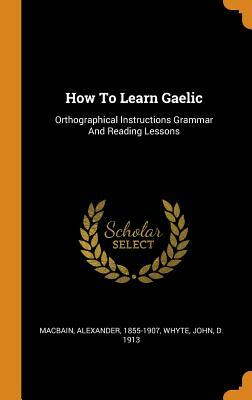 How to Learn Gaelic: Orthographical Instructions Grammar and Reading Lessons by Alexander Macbain