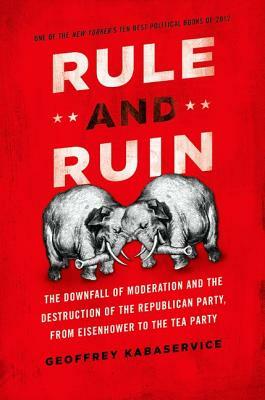 Rule and Ruin: The Downfall of Moderation and the Destruction of the Republican Party, from Eisenhower to the Tea Party by Geoffrey Kabaservice