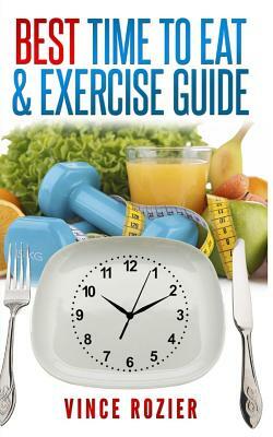 Best Time To Eat & Exercise Guide: The best time to exercise, eat (carbs, proteins, veggies, fruit, fiber, dairy, etc.) and drink (water, alcohol, cof by Vince Rozier