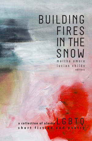 Building Fires in the Snow: A Collection of Alaska LGBTQ Short Fiction and Poetry by Lucian Childs, Martha Amore