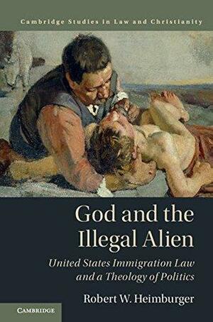 God and the Illegal Alien: United States Immigration Law and a Theology of Politics by Robert W. Heimburger