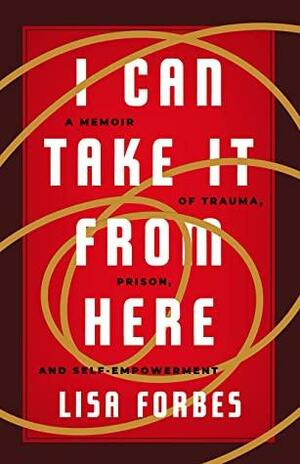 I Can Take It from Here: A Memoir of Trauma, Prison, and Self-Empowerment by Lisa Forbes