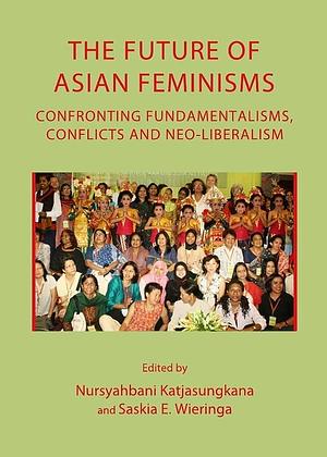 The Future of Asian Feminisms: Confronting Fundamentalisms, Conflicts and Neo-liberalism by Saskia Wieringa, Nursyahbani Katjasungkana