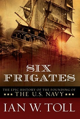 Six Frigates: The Epic History of the Founding of the U. S. Navy by Ian W. Toll