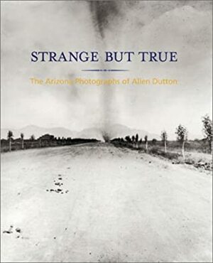 Strange But True: The Arizona Photographs of Allen Dutton by Allen A. Dutton, Paul Roth