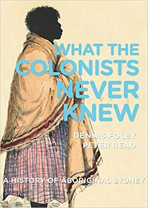 What the Colonists Never Knew: A History of Aboriginal Sydney by Peter Read, Dennis Foley