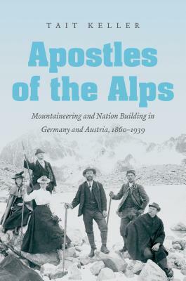 Apostles of the Alps: Mountaineering and Nation Building in Germany and Austria, 1860-1939 by Tait Keller