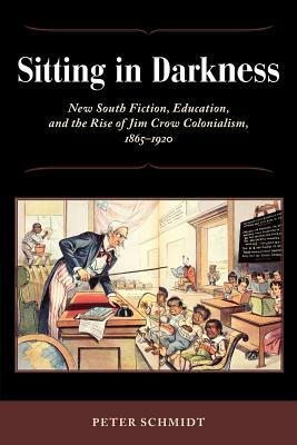 Sitting in Darkness: New South Fiction, Education, and the Rise of Jim Crow Colonialism, 1865-1920 by Peter Schmidt