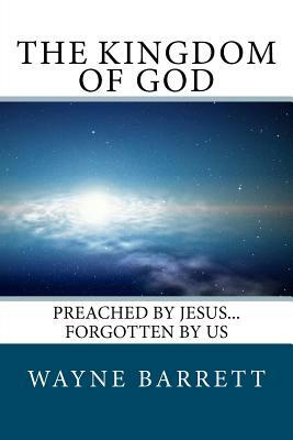 The Kingdom of God: Preached by Jesus...Forgotten by Us by Wayne Barrett