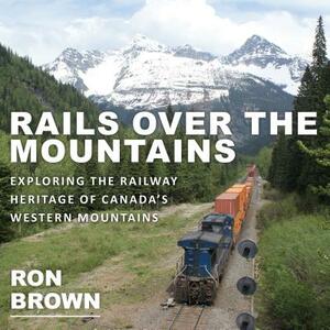 Rails Over the Mountains: Exploring the Railway Heritage of Canada's Western Mountains by Ron Brown