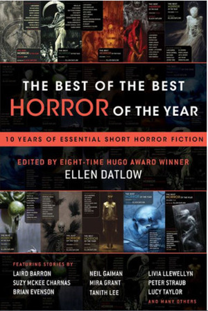 The Best of the Best Horror of the Year: Ten Years of Essential Short Horror Fiction by Suzy McKee Charnas, Nathan Ballingrud, Brian Evenson, Livia Llewellyn, Lucy Taylor, Mira Grant, Ellen Datlow, Simon Bestwick, Stephen Graham Jones, Peter Straub, Steve Rasnic Tem, Carole Johnstone, Gemma Files, Stephanie Crawford, Siobhan Carroll, Brian Hodge, Ramsey Campbell, Adam Golaski, Cody Goodfellow, Laird Barron, Tanith Lee, Glen Hirshberg, Jane Jakeman, Dan Chaon, Duane Swierczynski, John Langan, Neil Gaiman, E. Michael Lewis