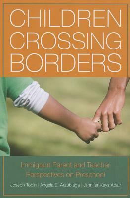 Children Crossing Borders: Immigrant Parent and Teacher Perspectives on Preschool for Children of Immigrants by Joseph Tobin, Angela E. Arzubiaga, Jennifer Keys Adair